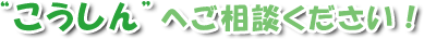 “こうしん”へご相談ください!